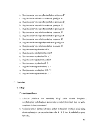 60
e. Bagaimana cara mengendapkan kation golongan 1 ?
f. Bagaimana cara memisahkan kation golongan 1 ?
g. Bagaimana cara mengendapkan kation golongan 2 ?
h. Bagaimana cara memisahkan kation golongan 2 ?
i. Bagaimana cara mengendapkan kation golongan 3 ?
j. Bagaimana cara memisahkan kation golongan 3 ?
k. Bagaimana cara mengendapkan kation golongan 4 ?
l. Bagaimana cara memisahkan kation golongan 4 ?
m. Bagaimana cara mengendapkan kation golongan 5 ?
n. Bagaimana cara memisahkan kation golongan 5 ?
o. Bagaimana menguji anion Sulfat ?
p. Bagaimana menguji anion Kromat ?
q. Bagaimana menguji anion Nitrat ?
r. Bagaimana menguji anion Asetat ?
s. Bagaimana menguji anion Cl- ?
t. Bagaimana menguji anion SO3 2- ?
u. Bagaimana menguji anion S2O3 2- ?
v. Bagaimana menguji anion SO4 2- ?
C. Penilaian
1. Sikap
Petunjuk penilaian
a. Lakukan penilaian diri terhadap sikap Anda selama mengikuti
pembelajaran pada kegiatan pembelajaran satu ini meliputi dua hal yaitu
sikap ilmiah dan komunikatif.
b. Gunakan format penilaian berikut untuk melakukan penilaian sikap yang
dimaksud dengan cara memberikan nilai 4 , 3, 2, dan 1 pada kolom yang
tersedia.
 