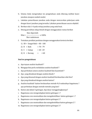 66
b. Selama Anda mengerjakan tes pengetahuan anda dilarang melihat kunci
jawaban ataupun naskah modul.
c. Lakukan pemeriksaan jawaban anda dengan mencocokan pekerjaan anda
dengan kunci jawaban yang tersedia. Lakukan pemeriksaan sacara objektif.
d. Berikan nilai 1-4 pada setiap jawaban yang anda buat.
e. Hitung perolehan sikap ilmiah dengan menggunakan rumus berikut
Skor diperoleh
Nilai =  x 100%
Skor maksimum
f. Tentukan predikat penilaian dengan menggunakan kreteria berikut:
1) SB = Sangat Baik = 80 - 100
2) B = Baik = 70 - 79
3) C = Cukup = 60 - 69
4) K = Kurang = < 60
Soal tes pengetahuan
a. Apa tujuan analisis kualitatif ?
b. Mengapa kita perlu melakukan analisis kualitatif ?
c. Apa perbedaan antara analisis kualitatif dan kuantitatif ?
d. Apa yang dimaksud dengan analisis klasik ?
e. Apa yang dimasud dengan analisis kualitatif berdasarkan sifat fisis?
f. Apa yang dimaksud dengan analisis kation?
g. Analisis kualitatif kation berdasarkan metode H2S maksudnya bagaimana ?
apa perbedaan dengan metode-metode yang lain?
h. Kation ada dalam 5 golongan. Apa dasar menggolongkannya?
i. Bagaimana cara mengendapkan kation golongan 1 ?
j. Bagaimana cara memisahkan dan mengidentifikasi kation golongan 1 ?
k. Bagaimana cara mengendapkan kation golongan 2 ?
l. Bagaimana cara memisahkan dan mengidentifikasi kation golongan 2 ?
m. Bagaimana cara mengendapkan kation golongan 3 ?
 
