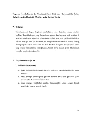 72
Kegiatan Pembelajaran 2. Mengidentifikasi Sifat dan Karakteristik Bahan
Melalui Analisis Kualitatif (Analisis Jenis) Metode Klasik
A. Diskripsi
Buku teks pada bagian kegiatan pembelajaran dua berisikan materi analisis
kualitatif (analisis jenis) yang dimulai dari pengertian berbagai jenis analisis di
laboratorium kimia kemudian dilanjutkan analisis sifat dan karakteristik bahan
melalui berbagai jenis uji serta diakhiri dengan analisis basah dan analisis kering.
Disamping itu dalam buku teks ini akan dibahas mengenai reaksi-reaksi kimia
yang terjadi pada analisis jenis (klasik), teknik kerja analisis jenis (klasik) dan
prosedur analisis jenis (klasik).
B. Kegiatan Pembelajaran
1. Tujuan Pembelajaran
a. Siswa mampu menjelaskan jenis-jenis analisis di dalam laboratorium kimia
analisis
b. Siswa mampu menerapkan prinsip, konsep, fakta dan prosedur pada
analisis sifat dan karakteristik bahan
c. Siswa mampu melakukan analisis karakteristik bahan dengan teknik
analisis kering dan analisis basah
 