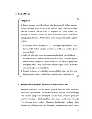 73
2. Uraian Materi
a. Mengenal Berbagai Jenis Analisis di Laboratorium Kimia
Mengenal jenis-jenis analisis sangat penting sebelum Anda melakukan
analisis di laboratorium. Di laboratorium kimia analisis, dikenal berbagai
jenis analisis yang harus dimengerti dan dipahami. Biasanya jenis-jenis
analisis tersebut, dikelompokkan atas dasar pendekatan tertentu.
Penggolongan jenis analisis dilakukan berdasarkan berbagai dasar
diantaranya adalah metode yang digunakan, tujuan analisis, jumlah sampel
Mengamati
Berkaitan dengan mengidentifikasi sifat/karakteristik bahan dengan
analisis kualitatif atau analisis jenis metode klasik, Anda ditugaskan
mencari informasi melaui studi di perpustakaan, studi literatur di
internet dan membaca modul ini. Untuk memudahkan Anda melalukan
tugas pengamatan maka Anda diminta untuk mengikuti langkah-langkah
berikut.
a. Baca modul uraian materi pada KD 2 tentang mengidentifikasi sifat/
karakteristik bahan dengan analisis kualitatif atau analisis jenis
metode klasik
b. Coba gali informasi mengenai cara analisis kualitatif metode klasik
c. Buat rangkuman satu halaman menggunakan kertas kuarto ( A4) yang
berisi prinsip pengujian, tujuan pengujian, dan langkah pengujian
mengidentifikasi sifat/ karakteristik bahan dengan analisis kualitatif
atau analisis jenis metode klasik
d. Buatlah indikator keberhasilan mengidentifikasi sifat/ karakteristik
bahan dengan analisis kualitatif atau analisis jenis metode klasik
 