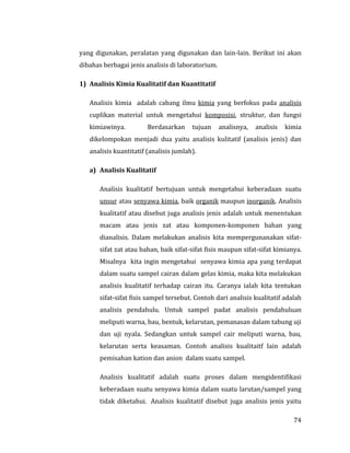74
yang digunakan, peralatan yang digunakan dan lain-lain. Berikut ini akan
dibahas berbagai jenis analisis di laboratorium.
1) Analisis Kimia Kualitatif dan Kuantitatif
Analisis kimia adalah cabang ilmu kimia yang berfokus pada analisis
cuplikan material untuk mengetahui komposisi, struktur, dan fungsi
kimiawinya. Berdasarkan tujuan analisnya, analisis kimia
dikelompokan menjadi dua yaitu analisis kulitatif (analisis jenis) dan
analisis kuantitatif (analisis jumlah).
a) Analisis Kualitatif
Analisis kualitatif bertujuan untuk mengetahui keberadaan suatu
unsur atau senyawa kimia, baik organik maupun inorganik. Analisis
kualitatif atau disebut juga analisis jenis adalah untuk menentukan
macam atau jenis zat atau komponen-komponen bahan yang
dianalisis. Dalam melakukan analisis kita mempergunanakan sifat-
sifat zat atau bahan, baik sifat-sifat fisis maupun sifat-sifat kimianya.
Misalnya kita ingin mengetahui senyawa kimia apa yang terdapat
dalam suatu sampel cairan dalam gelas kimia, maka kita melakukan
analisis kualitatif terhadap cairan itu. Caranya ialah kita tentukan
sifat-sifat fisis sampel tersebut. Contoh dari analisis kualitatif adalah
analisis pendahulu. Untuk sampel padat analisis pendahuluan
meliputi warna, bau, bentuk, kelarutan, pemanasan dalam tabung uji
dan uji nyala. Sedangkan untuk sampel cair meliputi warna, bau,
kelarutan serta keasaman. Contoh analisis kualitaitf lain adalah
pemisahan kation dan anion dalam suatu sampel.
Analisis kualitatif adalah suatu proses dalam mengidentifikasi
keberadaan suatu senyawa kimia dalam suatu larutan/sampel yang
tidak diketahui. Analisis kualitatif disebut juga analisis jenis yaitu
 