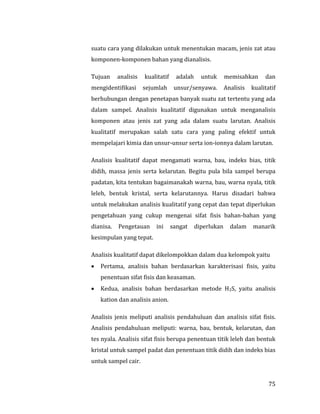 75
suatu cara yang dilakukan untuk menentukan macam, jenis zat atau
komponen-komponen bahan yang dianalisis.
Tujuan analisis kualitatif adalah untuk memisahkan dan
mengidentifikasi sejumlah unsur/senyawa. Analisis kualitatif
berhubungan dengan penetapan banyak suatu zat tertentu yang ada
dalam sampel. Analisis kualitatif digunakan untuk menganalisis
komponen atau jenis zat yang ada dalam suatu larutan. Analisis
kualitatif merupakan salah satu cara yang paling efektif untuk
mempelajari kimia dan unsur-unsur serta ion-ionnya dalam larutan.
Analisis kualitatif dapat mengamati warna, bau, indeks bias, titik
didih, massa jenis serta kelarutan. Begitu pula bila sampel berupa
padatan, kita tentukan bagaimanakah warna, bau, warna nyala, titik
leleh, bentuk kristal, serta kelarutannya. Harus disadari bahwa
untuk melakukan analisis kualitatif yang cepat dan tepat diperlukan
pengetahuan yang cukup mengenai sifat fisis bahan-bahan yang
dianisa. Pengetauan ini sangat diperlukan dalam manarik
kesimpulan yang tepat.
Analisis kualitatif dapat dikelompokkan dalam dua kelompok yaitu
 Pertama, analisis bahan berdasarkan karakterisasi fisis, yaitu
penentuan sifat fisis dan keasaman.
 Kedua, analisis bahan berdasarkan metode H2S, yaitu analisis
kation dan analisis anion.
Analisis jenis meliputi analisis pendahuluan dan analisis sifat fisis.
Analisis pendahuluan meliputi: warna, bau, bentuk, kelarutan, dan
tes nyala. Analisis sifat fisis berupa penentuan titik leleh dan bentuk
kristal untuk sampel padat dan penentuan titik didih dan indeks bias
untuk sampel cair.
 
