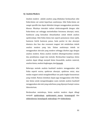 81
b) Analisis Modern
Analisis modern adalah analisis yang dilakukan berdasarkan sifat
fisiko-kimia zat untuk keperluan analisisnya. Sifat fisiko-kimia zat
sangat spesifik dan dapat dideteksi dengan menggunakan peralatan
khusus. Misalnya interaksi radiasi elektromagnetik dengan sifat
fisiko-kimia zat sehingga menimbulkan fenomena absorpsi, emisi,
hamburan yang kemudian dimanfaatkan untuk teknik analisis
spektroskopi. Sifat fisiko–kimia lain seperti pemutaran rotasi optik,
hantaran listrik hantaran panas, beda partisi isi dan absorpsi
diantara dua fase dan resonansi magnet inti melahirkan teknik
analisis modern yang lain. Dalam analisisnya teknik ini
menggunakan alat-alat yang modern sehingga disebut juga dengan
analisis modern. Kimia analisis modern dikategorisasikan melalui
dua pendekatan, target dan metode. Berdasarkan targetnya, kimia
analisis dapat dibagi menjadi kimia bioanalitik, analisis material,
analisis kimia, analisis lingkungan, dan forensik.
Beberapa metode analisis kualitatif modern menggunakan sifat
fisika seperti warna, spektrum absorpsi, spektrum emisi, atau
medan magnet untuk mengidentifikasi ion pada tingkat konsentrasi
yang rendah. Namun demikian dapat juga menggunakan sifat fisika
dan kimia untuk mengembangkan suatu metode analisis kualitatif
menggunakan alat-alat yang sederhana yang dipunyai hampir semua
laboratorium.
Berdasarkan metodenya, kimia analisis modern dapat dibagi
menjadi spektroskopi, spektrometri massa, kromatografi dan
elektroforesis, kristalografi, mikroskopi, dan elektrokimia.
 