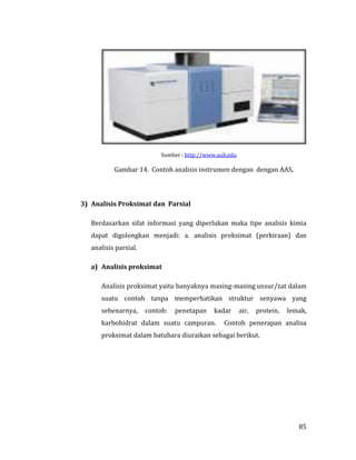 85
Sumber : http://www.aub.edu
Gambar 14. Contoh analisis instrumen dengan dengan AAS,
3) Analisis Proksimat dan Parsial
Berdasarkan sifat informasi yang diperlukan maka tipe analisis kimia
dapat digolongkan menjadi: a. analisis proksimat (perkiraan) dan
analisis parsial.
a) Analisis proksimat
Analisis proksimat yaitu banyaknya masing-masing unsur/zat dalam
suatu contoh tanpa memperhatikan struktur senyawa yang
sebenarnya, contoh: penetapan kadar air, protein, lemak,
karbohidrat dalam suatu campuran. Contoh penerapan analisa
proksimat dalam batubara diuraikan sebagai berikut.
 