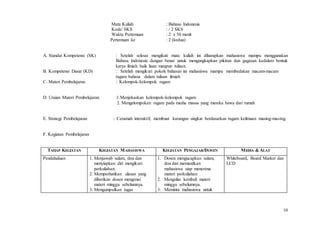 10
Mata Kuliah : Bahasa Indonesia
Kode/ SKS : / 2 SKS
Waktu Pertemuan : 2 x 50 menit
Pertemuan ke : 2 (kedua)
A. Standar Kompetensi (SK) : Setelah selesai mengikuti mata kuliah ini diharapkan mahasiswa mampu menggunakan
Bahasa Indonesia dengan benar untuk mengungkapkan pikiran dan gagasan kedalam bentuk
karya ilmiah baik lisan maupun tulisan.
B. Kompetensi Dasar (KD) : Setelah mengikuti pokok bahasan ini mahasiswa mampu membedakan macam-macam
ragam bahasa dalam tulisan ilmiah
C. Materi Pembelajaran : Kelompok-kelompok ragam
D. Uraian Materi Pembelajaran :1.Menjekaskan kelompok-kelompok ragam
2. Mengelompokan ragam pada media massa yang mereka bawa dari rumah
E. Strategi Pembelajaran : Ceramah interaktif, membuat karangan singkat berdasarkan ragam keilmuan masing-masing.
F. Kegiatan Pembelajaran
TAHAP KEGIATAN KEGIATAN MAHASISWA KEGIATAN PENGAJAR/DOSEN MEDIA & ALAT
Pendahuluan 1. Menjawab salam, doa dan
menyiapkan diri mengikuti
perkuliahan.
2. Memperhatikan ulasan yang
diberikan dosen mengenai
materi minggu sebelumnya.
3. Mengumpulkan tugas
1. Dosen mengucapkan salam,
doa dan memastikan
mahasiswa siap menerima
materi perkuliahan
2. Mengulas kembali materi
minggu sebelumnya.
3. Meminta mahasiswa untuk
Whiteboard, Board Marker dan
LCD
 