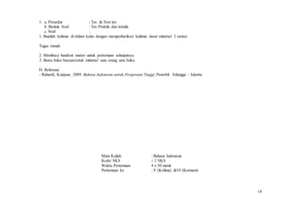 14
1. a. Prosedur : Tes & Non tes
b. Bentuk Soal : Tes Praktik dan tertulis
c. Soal :
1. Buatlah kalimat di dalam kelas dengan memperhatikan kalimat dasar minimal 3 variasi.
Tugas rumah
2. Membaca handout materi untuk pertemuan selanjutnya.
3. Bawa buku bacaan/cetak minimal satu orang satu buku.
H. Referensi
- Rahardi, Kunjana. 2009. Bahasa Indonesia untuk Perguruan Tinggi. Penerbit Erlangga : Jakarta
Mata Kuliah : Bahasa Indonesia
Kode/ SKS :/ 2 SKS
Waktu Pertemuan 4 x 50 menit
Pertemuan ke : V (Kelima) &VI (Keenam)
 