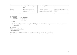 19
3. Bertanya ke dosen tentang
materi
atau kelompok lain.
Penutup Membuat kesimpulan atau
rangkuman
Meminta mahasiswa
menyimpulkan materi kuliah
Whiteboard, Board Marker dan
LCD
G. PENILAIAN
1. a. Prosedur : Tes & Non tes
b. Bentuk Soal : 1.Tes Tertulis
2. Tes Lisan
c. Soal :
1. Jelaskan pendapat mahasiswa tentang karya ilmiah yang mereka ulas dengan menggunakan unsur-unsur dari merensensi
karya ilmiah.
H. Referensi
Teknik penulisan karya Ilmiah
Bko.kominfo.go.idi
Rahardi, Kunjana. 2009. Bahasa Indonesia untuk Perguruan Tinggi. Penerbit Erlangga : Jakarta
.
 