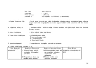 24
Mata Kuliah : Bahasa Indonesia
Kode/ SKS : / 2 SKS
Waktu Pertemuan : 6 x 50 menit
Pertemuan ke : X (Kesepuluh), XI (Kesebelas), XII (Keduabelas)
A. Standar Kompetensi (SK) : Setelah selesai mengikuti mata kuliah ini diharapkan mahasiswa mampu menggunakan Bahasa Indonesia
dengan benar untuk mengungkapkan pikiran dan gagasan kedalam bentuk karya ilmiah baik lisan maupun
tulisan.
B. Kompetensi Dasar (KD) : Mahasiswa mampu merancang topik karangan, masalalah, dan tujuan dengan benar serta menyusun
kerangka karangan
C. Materi Pembelajaran : Skripsi Sekolah Tinggi Ilmu Ekonomi
D. Uraian Materi Pembelajaran : 1. Pendalaman karya ilmiah
2. Asas-asas karangan ilmiah
3. Kerangka karangan
4. Model-model berpikir.
E. Strategi Pembelajaran : Ceramah interaktif, penampilan kelompok dan penugasan
F. Kegiatan Pembelajaran Pertemuan ke -X
TAHAP KEGIATAN KEGIATAN MAHASISWA KEGIATAN PENGAJAR/DOSEN MEDIA & ALAT
Pendahuluan 1. Menjawab salam, doa dan
menyiapkan diri mengikuti
perkuliahan.
2. Memperhatikan ulasan yang
diberikan dosen mengenai
1. Dosen mengucapkan salam, doa
dan memastikan mahasiswa
siap menerima materi
perkuliahan
2. Mengulas kembali materi
pertemuan sebelumnya.
Whiteboard, Board Marker dan
LCD
 