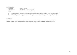 27
G. PENILAIAN
1. a. Prosedur : Tes & Non tes
b. Bentuk Soal : Tes Tertulis – Lisan dan praktik
c. Soal
:
I. Buatlah kelompok maksimal 4 orang dan membuat karya ilmiah dengan membuat bahan presentasi (PPT).
II. Maju kedepan kelas dengan mempresentasikan poin-poin menarik dari karya ilmiah yang mahasiswa buat.
H. Referensi
Rahardi, Kunjana. 2009. Bahasa Indonesia untuk Perguruan Tinggi. Penerbit Erlangga : Jakarta hal 135-175
 