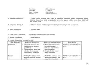 28
Mata Kuliah : Bahasa Indonesia
Kode/ SKS : / 2 SKS
Waktu Pertemuan : 2 x 50 menit
Pertemuan ke : (XIII (Ketiga belas)
A. Standar Kompetensi (SK) : Setelah selesai mengikuti mata kuliah ini diharapkan mahasiswa mampu menggunakan Bahasa
Indonesia dengan benar untuk mengungkapkan pikiran dan gagasan kedalam bentuk karya ilmiah baik
lisan maupun tulisan.
B. Kompetensi Dasar (KD) : Mahasiswa mampu melakukan presentasi karangan ilmiah dengan tema sesuai jurusan
C. Materi Pembelajaran : 1.Presentasi Ilmiah
D. Uraian Materi Pembelajaran : 1 Pengertian Presentasi ilmiah, etika presentasi.
E. Strategi Pembelajaran : Ceramah interaktif
F. Kegiatan Pembelajaran Peetemuan ke- XIII
TAHAP KEGIATAN KEGIATAN MAHASISWA KEGIATAN PENGAJAR/DOSEN MEDIA & ALAT
Pendahuluan 1. Menjawab salam, doa dan
menyiapkan diri mengikuti
perkuliahan.
2. Memperhatikan ulasan yang
diberikan dosen mengenai
materi minggu sebelumnya.
1. Dosen mengucapkan salam,
doa dan memastikan
mahasiswa siap menerima
materi perkuliahan
2. Mengulas kembali materi
minggu sebelumnya.
Whiteboard, Board Marker dan
LCD
Penyajian 1. Mendengarkan penjelasan dan
menjawab pertanyaan stimulasi
dari dosen.
1. Memberikan penjelasan yang
menstimulasi mahasiwa agar
mengemukakan pendapat
Whiteboard, Board Marker dan
LCD
 