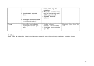 29
2. Memperhatikan penjelasan
dosen
3. Mengajukan pertanyaan apabila
merasa kurang mengerti.
tentang materi yang akan
disampaikan.
2. Menjelaskan presentasi ilmiah,
etika dan cara agar topik yang
dipilih menjadi menarik.
3. Menjawab pertanyaan
mahasiswa
Penutup 1. kesimpulan atau rangkuman
2. mendengarkan kisi-kisi ujian
akhir
1. Meminta mahasiswa
menyimpul-kan materi kuliah
2. Memberikan bocorkan kisi-kisi
ujian akhir
Whiteboard, Board Marker dan
LCD
G. Refrensi
Arifin, Zainal. & Amran.Tasai. 2006. Cermat Berbahasa Indonesia untuk Perguruan Tinggi. Akademika Pressindo : Jakarta
 