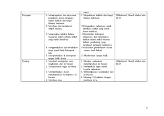 8
materi
Penyajian 1. Mendengarkan dan menyimak
penjelasan dosen mengenai
materi hakikat dan fungsi
Bahasa Indonesia.
2. Membaca dan memahami
artikel Budaya.
3. Menemukan hakikat bahasa
Indonesia dalam sebuah artikel
yang sudah disedikan.
4. Mengemukakan dan melakukan
tanya jawab hasil kelompok
lain.
5. Memperhatikan & merespons
umpan balik dosen.
1. Menjelaskan hakikat dan fungsi
Bahasa Indonesia.
2.Menugaskan mahasiswa untuk
membaca artikel yang sudah
dosen sediakan.
3.Membentuk kelompok
mahasiswa dan menemukan
hakikat dalam artikel beserta
kalimat pendukung yang
mendasari pendapat mahasiswa.
4.Melakukan pembahasan secara
umum hasil diskusi.
5. Memberikan umpan balik.
Whiteboard, Board Marker dan
LCD
Penutup 1. Membuat kesimpulan atau
rangkuman dari isi bacaan
2. Melaksanakan tugas di rumah
3. Memperhatikan dosen
menyampaikan kesimpulan isi
bacaan.
4. Membaca doa.
1. Meminta mahasiswa
menyimpulkan isi bacaan
2. Memberikan tugas rumah
kepada mahasiswa
3. Menyampaikan kesimpulan dari
isi bacaan
4. Menutup Perkuliahan dengan
membaca do’a.
Whiteboard, Board Marker dan
LCD
 
