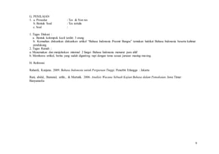 9
G. PENILAIAN
1. a. Prosedur : Tes & Non tes
b. Bentuk Soal : Tes tertulis
c. Soal :
1. Tugas Diskusi :
a. Bentuk kelompok kecil terdiri 3 orang
b. Kemudian diskusikan diskusikan artikel “Bahasa Indonesia Preonir Bangsa” temukan hakikat Bahasa Indonesia beserta kalimat
pendukung.
2. Tugas Rumah :
a. Menemukan dan menjelaskan minimal 2 fungsi Bahasa Indonesia menurut para ahli!
b. Membawa artikel, berita yang sudah digunting rapi dengan tema sesuai jurusan masing-masing.
H. Referensi
Rahardi, Kunjana. 2009. Bahasa Indonesia untuk Perguruan Tinggi. Penerbit Erlangga : Jakarta
Rani, abdul., Bustanul, arifin., & Martutik. 2006. Analisis Wacana Sebuah Kajian Bahasa dalam Pemakaian. Jawa Timur:
Banyumedia
 