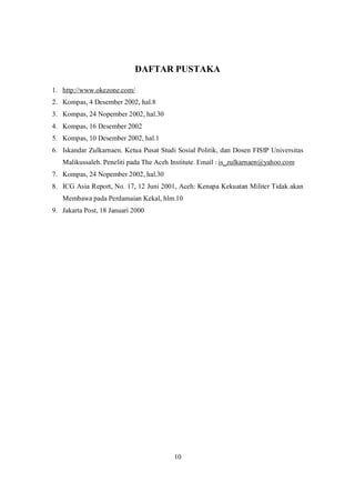 10
DAFTAR PUSTAKA
1. http://www.okezone.com/
2. Kompas, 4 Desember 2002, hal.8
3. Kompas, 24 Nopember 2002, hal.30
4. Kompas, 16 Desember 2002
5. Kompas, 10 Desember 2002, hal.1
6. Iskandar Zulkarnaen. Ketua Pusat Studi Sosial Politik, dan Dosen FISIP Universitas
Malikussaleh. Peneliti pada The Aceh Institute. Email : is_zulkarnaen@yahoo.com
7. Kompas, 24 Nopember 2002, hal.30
8. ICG Asia Report, No. 17, 12 Juni 2001, Aceh: Kenapa Kekuatan Militer Tidak akan
Membawa pada Perdamaian Kekal, hlm.10
9. Jakarta Post, 18 Januari 2000
 