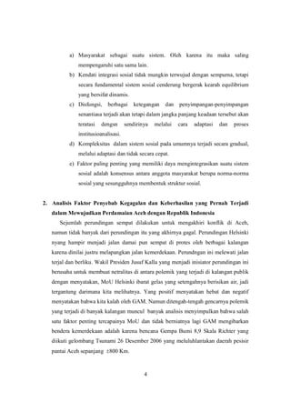 4
a) Masyarakat sebagai suatu sistem. Oleh karena itu maka saling
mempengaruhi satu sama lain.
b) Kendati integrasi sosial tidak mungkin terwujud dengan sempurna, tetapi
secara fundamental sistem sosial cenderung bergerak kearah equilibrium
yang bersifat dinamis.
c) Disfungsi, berbagai ketegangan dan penyimpangan-penyimpangan
senantiasa terjadi akan tetapi dalam jangka panjang keadaan tersebut akan
teratasi dengsn sendirinya melalui cara adaptasi dan proses
institusioanalisasi.
d) Kompleksitas dalam sistem sosial pada umumnya terjadi secara gradual,
melalui adaptasi dan tidak secara cepat.
e) Faktor paling penting yang memiliki daya mengintegrasikan suatu sistem
sosial adalah konsensus antara anggota masyarakat berupa norma-norma
sosial yang sesungguhnya membentuk struktur sosial.
2. Analisis Faktor Penyebab Kegagalan dan Keberhasilan yang Pernah Terjadi
dalam Mewujudkan Perdamaian Aceh dengan Republik Indonesia
Sejumlah perundingan sempat dilakukan untuk mengakhiri konflik di Aceh,
namun tidak banyak dari perundingan itu yang akhirnya gagal. Perundingan Helsinki
nyang hampir menjadi jalan damai pun sempat di protes oleh berbagai kalangan
karena dinilai justru melapangkan jalan kemerdekaan. Perundngan ini melewati jalan
terjal dan berliku. Wakil Presiden Jusuf Kalla yang menjadi inisiator perundingan ini
berusaha untuk membuat netralitas di antara polemik yang terjadi di kalangan publik
dengan menyatakan, MoU Helsinki ibarat gelas yang setengahnya berisikan air, jadi
tergantung darimana kita melihatnya. Yang positif menyatakan hebat dan negatif
menyatakan bahwa kita kalah oleh GAM. Namun ditengah-tengah gencarnya polemik
yang terjadi di banyak kalangan muncul banyak analisis menyimpulkan bahwa salah
satu faktor penting tercapainya MoU dan tidak berniatnya lagi GAM mengibarkan
bendera kemerdekaan adalah karena bencana Gempa Bumi 8,9 Skala Richter yang
diikuti gelombang Tsunami 26 Desember 2006 yang meluluhlantakan daerah pesisir
pantai Aceh sepanjang 800 Km.
 