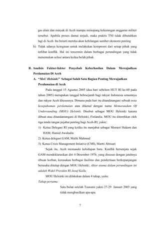 7
gas alam dan minyak di Aceh mampu menopang kekurangan anggaran militer
tersebut. Apabila proses damai terjadi, maka praktis TNI tidak dibutuhkan
lagi di Aceh. Itu berarti mereka akan kehilangan sumber ekonomi penting
h) Tidak adanya keinginan untuk melakukan kompromi dari setiap pihak yang
terlibat konflik. Hal ini tercermin dalam berbagai perundingan yang tidak
menemukan solusi antara kedua belah pihak.
B. Analisis Faktor-faktor Penyebab Keberhasilan Dalam Mewujudkan
Perdamaian Di Aceh
A. “MoU Helsinki” Sebagai Salah Satu Bagian Penting Mewujudkan
Perdamaian di Aceh
Pada tanggal 15 Agustus 2005 (dua hari sebelum HUT RI ke-60 pada
tahun 2005) merupakan tanggal bebrsejarah bagi rakyat Indonesia umumnya
dan rakyat Aceh khususnya. Dimana pada hari itu ditandatangani sebuah nota
kesepahaman perdamaian atau dikenal dengan nama Memorandum Of
Understanding (MOU) Helsinki. Disebut sebagai MOU Helsinki karena
dibuat atau ditandantangani di Helsinki, Finlandia. MOU itu ditorehkan oleh
tiga tanda tangan pejabat penting bagi Aceh-RI, yakni:
1) Ketua Delegasi RI yang ketika itu menjabat sebagai Menteri Hukum dan
HAM, Hamid Awaludin
2) Ketua delegasi GAM, Malik Mahmud
3) Ketua Crisis Management Intiative (CMI), Martti Ahtisari
Sejak itu, Aceh memasuki kehidupan baru. Konflik bersenjata sejak
GAM mendeklarasikan diri 4 Desember 1976, yang disusun dengan jatuhnya
ribuan korban, kerusakan berbagai fasilitas dan penderitaan berkepanjangan
berusaha ditutup dengan MOU Helsinki. Aktor utama dalam perundingan ini
adalah Wakil Presiden RI Jusuf Kalla.
MOU Helsinki ini dilakukan dalam 4 tahap, yaitu:
Tahap pertama:
Satu bulan setelah Tsunami yakni 27-29 Januari 2005 yang
tidak menghasilkan apa-apa.
 