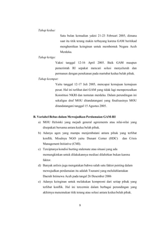 8
Tahap kedua:
Satu bulan kemudian yakni 21-23 Februari 2005, dimana
saat itu titik terang makin terbayang karena GAM beritikad
menghentikan keinginan untuk membentuk Negara Aceh
Merdeka.
Tahap ketiga:
Yakni tanggal 12-16 April 2005. Baik GAM maupun
pemerintah RI sepakat mencari solusi menyeluruh dan
permanen dengan penekanan pada martabat kedua belah pihak.
Tahap keempat:
Yaitu tanggal 12-17 Juli 2005, mencapai kemajuan kemajuan
pesat. Hal ini terlihat dari GAM yang tidak lagi mempersoalkan
Konstitusi NKRI dan tuntutan merdeka. Dalam perundingan ini
sekaligus draf MOU ditandatangani yang finalisasinya MOU
ditandatangani tanggal 15 Agustus 2005.
B. Variabel Bebas dalam Mewujudkan Perdamaian GAM-RI
a) MOU Helsinki yang mejadi general agreements atau nilai-nilai yang
disepakati bersama antara kedua belah pihak.
b) Adanya agen yang mampu menjembatani antara pihak yang terlibat
konflik. Misalnya NGO yaitu Dunant Center (HDC) dan Crisis
Management Initiative (CMI).
c) Terciptanya kondisi hurting stalemate atau situasi yang ada
memungkinkan untuk dilakukannya mediasi dilahirkan bukan karena
faktor.
d) Banyak anlisis juga mengatakan bahwa salah satu faktor penting dalam
mewujudkan perdamaian itu adalah Tsunami yang meluluhlantakan
Daerah Istimewa Aceh pada tangal 26 Desember 2006
e) Adanya keinginan untuk melakukan kompromi dari setiap pihak yang
terlibat konflik. Hal ini tercermin dalam berbagai perundingan yang
akhirnya menemukan titik terang atau solusi antara kedua belah pihak.
 