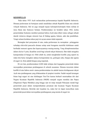 9
KESIMPULAN
Pada tahun 1953 Aceh melancarkan perlawanannya kepada Republik Indonesia.
Dimana perlawanan ini bertujuan untuk mendirikan sebuah Republik Islam atas seluruh
wilayah Indonesia. Hal ini juga menjadi tujuan kelompok-kelompok Islam militan di
Jawa Barat dan Sulawesi Selatan. Pemberontakan ini berakhir tahun 1962, ketika
pemerintahan Soekarno memberi jaminan bahwa Aceh akan diberi status sebagai sebuah
daerah istimewa dengan otonomi luas di bidang agama, hukum, adat dan pendidikan.
Tetapi selama bertahun-tahun janji ini secara umum tidak terpenuhi.
Berangkat dari pernyataan di atas, maka perlawanan itu merupakan pelanggaran
terhadap nilai-nilai pancasila dimana setiap umat beragama memiliki kebebasan untuk
beribadat menurut agama dan kepercayaannya masing-masing. Yang diimplementasikan
dalam sila ke-5 yaitu, Keadilan sosial bagi seluruh rakyat Indonesia. Dan tidak mengakiu
kamajemukan di bangsa ini. Oleh sebab itu, untuk menghindari konflik yang seperti itu
maka kita harus mengakui adanya kemajemukan ras, golongan suku, bangsa dan agama
di negeri ini. Kita adalah bengsa yang majemuk.
Di sisi lain, pemberontakan GAM tidak terlepas dari kegagalan pemerintah dalam
mewujudkan pemerataan pembangunan di seluruh nusantara. Dimana tercermin dalam
konflik di atas bahwa motiv utama pemberontakan itu adalah karena ketidapuasan rakyat
Aceh atas pembangunan yang dilaksanakan di propinsi tersebut. Sudah mejadi kenangan
hitam bagi negeri ini atas kehilangan Tim-Tim karena berhasil memisahkan diri dari
Negara Kesatuan Republik Indonesia (NKRI) menjadi negara merdeka dan Papua
(Organisasi Papua Merdeka) yang hingga saat ini tetap menjadi Pekerjaan rumah bagi
pemerintah pusat dalam mempertahankan persatuan dan kesatuan Negara Kesatuan
Republik Indonesia. Bertolak dari kejadian itu, maka hal ini dapat mencelikan mata
pemerintah pusat dalam mewujudkan pembangunan yang merata di negeri ini.
 