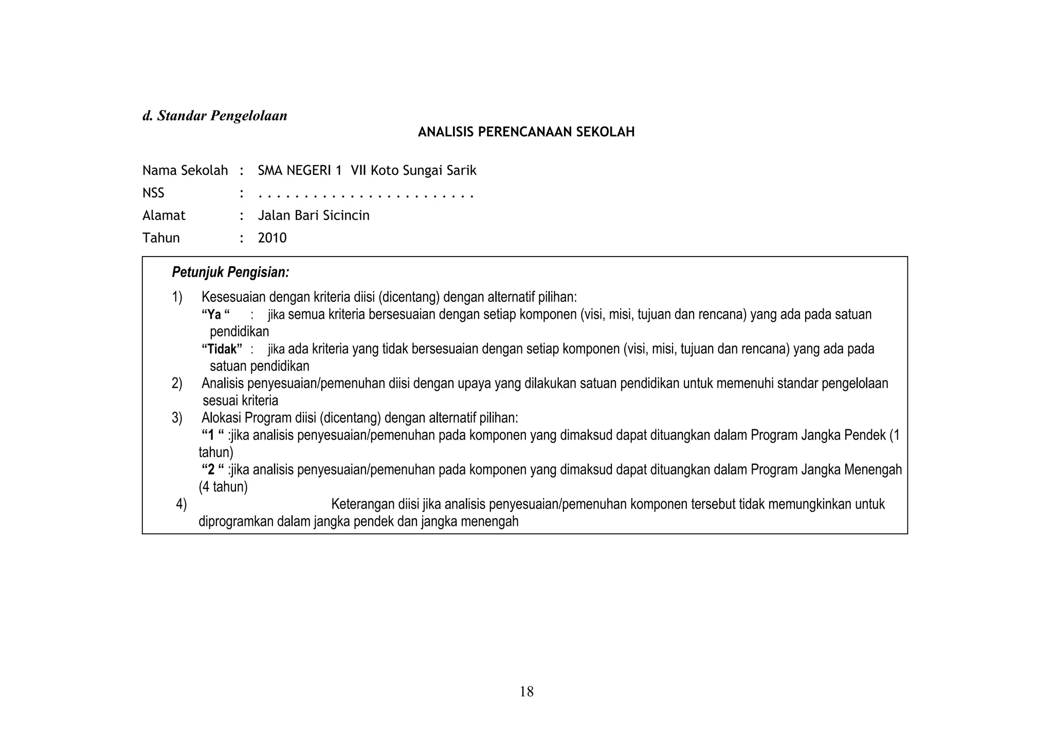 d. Standar Pengelolaan
ANALISIS PERENCANAAN SEKOLAH
Nama Sekolah : SMA NEGERI 1 VII Koto Sungai Sarik
NSS : . . . . . . . . . . . . . . . . . . . . . . . .
Alamat : Jalan Bari Sicincin
Tahun : 2010
Petunjuk Pengisian:
1) Kesesuaian dengan kriteria diisi (dicentang) dengan alternatif pilihan:
“Ya “ : jika semua kriteria bersesuaian dengan setiap komponen (visi, misi, tujuan dan rencana) yang ada pada satuan
pendidikan
“Tidak” : jika ada kriteria yang tidak bersesuaian dengan setiap komponen (visi, misi, tujuan dan rencana) yang ada pada
satuan pendidikan
2) Analisis penyesuaian/pemenuhan diisi dengan upaya yang dilakukan satuan pendidikan untuk memenuhi standar pengelolaan
sesuai kriteria
3) Alokasi Program diisi (dicentang) dengan alternatif pilihan:
“1 “ :jika analisis penyesuaian/pemenuhan pada komponen yang dimaksud dapat dituangkan dalam Program Jangka Pendek (1
tahun)
“2 “ :jika analisis penyesuaian/pemenuhan pada komponen yang dimaksud dapat dituangkan dalam Program Jangka Menengah
(4 tahun)
4) Keterangan diisi jika analisis penyesuaian/pemenuhan komponen tersebut tidak memungkinkan untuk
diprogramkan dalam jangka pendek dan jangka menengah
18
 