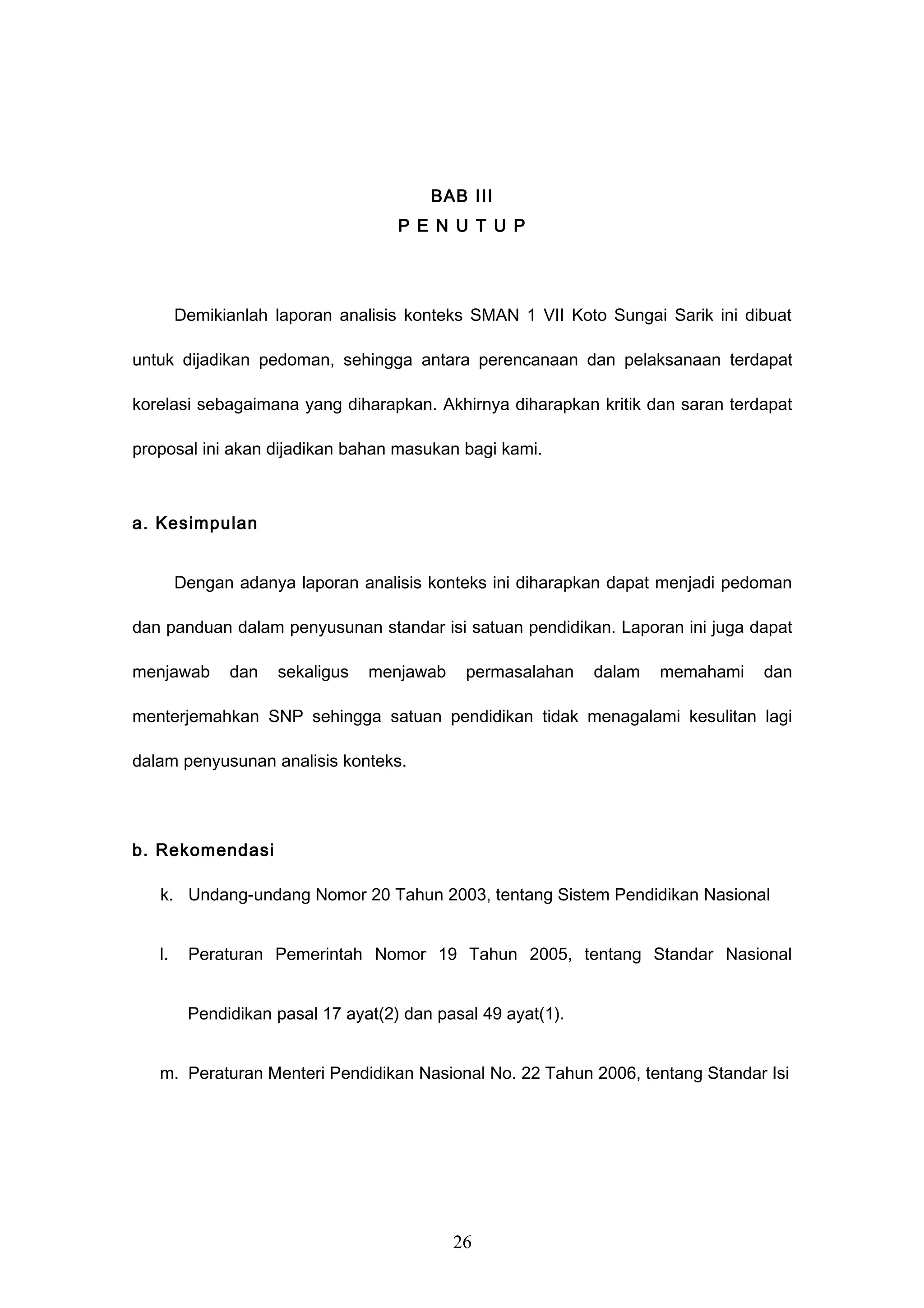 BAB III
P E N U T U P
Demikianlah laporan analisis konteks SMAN 1 VII Koto Sungai Sarik ini dibuat
untuk dijadikan pedoman, sehingga antara perencanaan dan pelaksanaan terdapat
korelasi sebagaimana yang diharapkan. Akhirnya diharapkan kritik dan saran terdapat
proposal ini akan dijadikan bahan masukan bagi kami.
a. Kesimpulan
Dengan adanya laporan analisis konteks ini diharapkan dapat menjadi pedoman
dan panduan dalam penyusunan standar isi satuan pendidikan. Laporan ini juga dapat
menjawab dan sekaligus menjawab permasalahan dalam memahami dan
menterjemahkan SNP sehingga satuan pendidikan tidak menagalami kesulitan lagi
dalam penyusunan analisis konteks.
b. Rekomendasi
k. Undang-undang Nomor 20 Tahun 2003, tentang Sistem Pendidikan Nasional
l. Peraturan Pemerintah Nomor 19 Tahun 2005, tentang Standar Nasional
Pendidikan pasal 17 ayat(2) dan pasal 49 ayat(1).
m. Peraturan Menteri Pendidikan Nasional No. 22 Tahun 2006, tentang Standar Isi
26
 