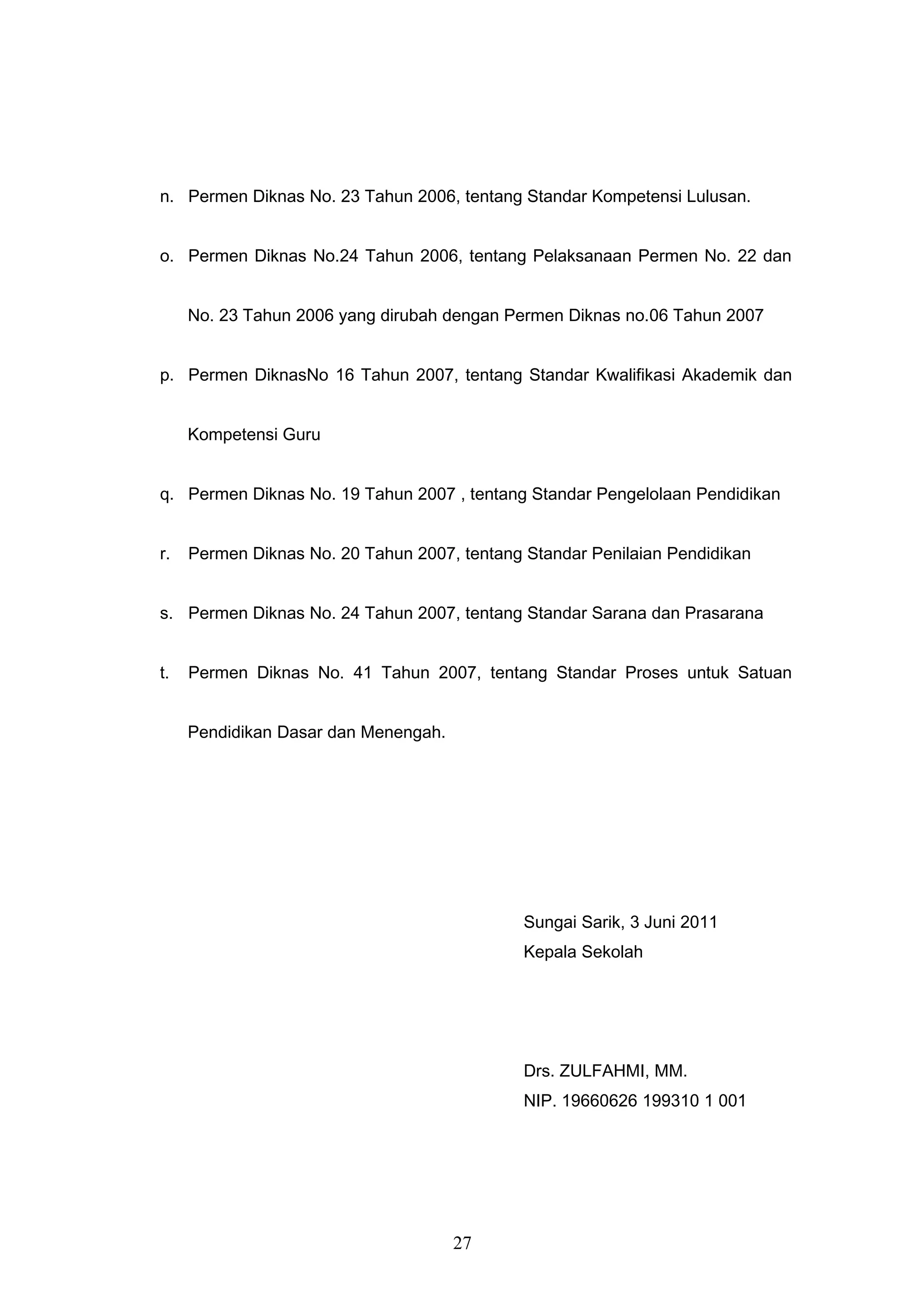 n. Permen Diknas No. 23 Tahun 2006, tentang Standar Kompetensi Lulusan.
o. Permen Diknas No.24 Tahun 2006, tentang Pelaksanaan Permen No. 22 dan
No. 23 Tahun 2006 yang dirubah dengan Permen Diknas no.06 Tahun 2007
p. Permen DiknasNo 16 Tahun 2007, tentang Standar Kwalifikasi Akademik dan
Kompetensi Guru
q. Permen Diknas No. 19 Tahun 2007 , tentang Standar Pengelolaan Pendidikan
r. Permen Diknas No. 20 Tahun 2007, tentang Standar Penilaian Pendidikan
s. Permen Diknas No. 24 Tahun 2007, tentang Standar Sarana dan Prasarana
t. Permen Diknas No. 41 Tahun 2007, tentang Standar Proses untuk Satuan
Pendidikan Dasar dan Menengah.
Sungai Sarik, 3 Juni 2011
Kepala Sekolah
Drs. ZULFAHMI, MM.
NIP. 19660626 199310 1 001
27
 