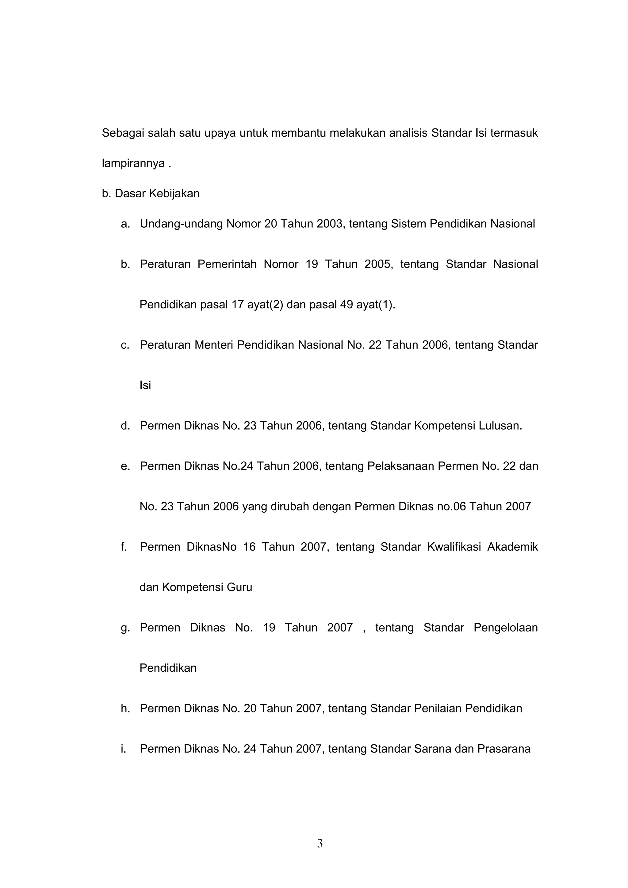Sebagai salah satu upaya untuk membantu melakukan analisis Standar Isi termasuk
lampirannya .
b. Dasar Kebijakan
a. Undang-undang Nomor 20 Tahun 2003, tentang Sistem Pendidikan Nasional
b. Peraturan Pemerintah Nomor 19 Tahun 2005, tentang Standar Nasional
Pendidikan pasal 17 ayat(2) dan pasal 49 ayat(1).
c. Peraturan Menteri Pendidikan Nasional No. 22 Tahun 2006, tentang Standar
Isi
d. Permen Diknas No. 23 Tahun 2006, tentang Standar Kompetensi Lulusan.
e. Permen Diknas No.24 Tahun 2006, tentang Pelaksanaan Permen No. 22 dan
No. 23 Tahun 2006 yang dirubah dengan Permen Diknas no.06 Tahun 2007
f. Permen DiknasNo 16 Tahun 2007, tentang Standar Kwalifikasi Akademik
dan Kompetensi Guru
g. Permen Diknas No. 19 Tahun 2007 , tentang Standar Pengelolaan
Pendidikan
h. Permen Diknas No. 20 Tahun 2007, tentang Standar Penilaian Pendidikan
i. Permen Diknas No. 24 Tahun 2007, tentang Standar Sarana dan Prasarana
3
 