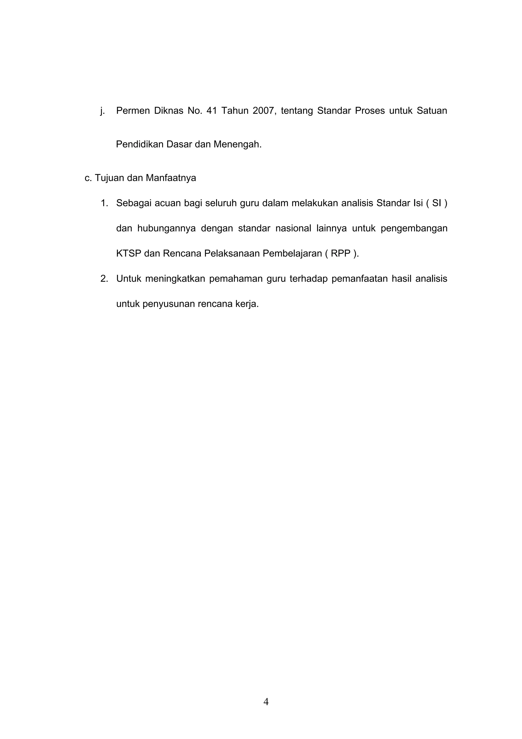 j. Permen Diknas No. 41 Tahun 2007, tentang Standar Proses untuk Satuan
Pendidikan Dasar dan Menengah.
c. Tujuan dan Manfaatnya
1. Sebagai acuan bagi seluruh guru dalam melakukan analisis Standar Isi ( SI )
dan hubungannya dengan standar nasional lainnya untuk pengembangan
KTSP dan Rencana Pelaksanaan Pembelajaran ( RPP ).
2. Untuk meningkatkan pemahaman guru terhadap pemanfaatan hasil analisis
untuk penyusunan rencana kerja.
4
 
