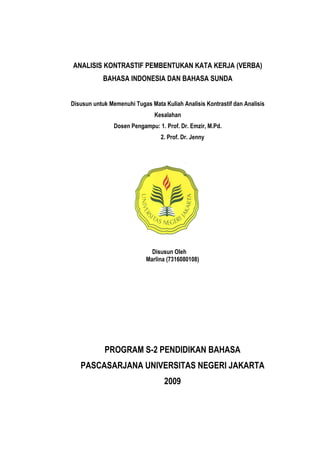 ANALISIS KONTRASTIF PEMBENTUKAN KATA KERJA (VERBA)
            BAHASA INDONESIA DAN BAHASA SUNDA


Disusun untuk Memenuhi Tugas Mata Kuliah Analisis Kontrastif dan Analisis
                               Kesalahan
                Dosen Pengampu: 1. Prof. Dr. Emzir, M.Pd.
                                 2. Prof. Dr. Jenny




                              Disusun Oleh
                            Marlina (7316080108)




            PROGRAM S-2 PENDIDIKAN BAHASA
   PASCASARJANA UNIVERSITAS NEGERI JAKARTA
                                   2009
 