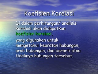 Koefisien Korelasi
Koefisien Korelasi
Di dalam perhitungan/ analisis
Di dalam perhitungan/ analisis
korelasi akan didapatkan
korelasi akan didapatkan
koefisien korelasi
koefisien korelasi,
,
yang digunakan untuk
yang digunakan untuk
mengetahui keeratan hubungan,
mengetahui keeratan hubungan,
arah hubungan, dan berarti atau
arah hubungan, dan berarti atau
tidaknya hubungan tersebut.
tidaknya hubungan tersebut.
 