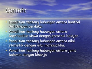 Contoh:
Contoh:
• Penelitian tentang hubungan antara kontrol
Penelitian tentang hubungan antara kontrol
diri dengan perilaku.
diri dengan perilaku.
• Penelitian tentang hubungan antara
Penelitian tentang hubungan antara
kepribadian siswa dengan prestasi belajar.
kepribadian siswa dengan prestasi belajar.
• Penelitian tentang hubungan antara nilai
Penelitian tentang hubungan antara nilai
statistik dengan nilai matematika.
statistik dengan nilai matematika.
• Penelitian tentang hubungan antara jenis
Penelitian tentang hubungan antara jenis
kelamin dengan kinerja
kelamin dengan kinerja
 