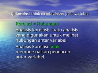 Uji korelasi tidak membedakan jenis variabel
Uji korelasi tidak membedakan jenis variabel
Korelasi = Hubungan
Korelasi = Hubungan
Analisis korelasi: suatu analisis
Analisis korelasi: suatu analisis
yang digunakan untuk melihat
yang digunakan untuk melihat
hubungan antar variabel.
hubungan antar variabel.
Analisis korelasi
Analisis korelasi tidak
tidak
mempersoalkan pengaruh
mempersoalkan pengaruh
antar variabel.
antar variabel.
 