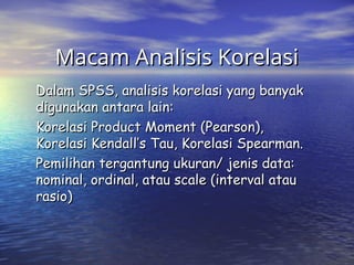 Macam Analisis Korelasi
Macam Analisis Korelasi
Dalam SPSS, analisis korelasi yang banyak
Dalam SPSS, analisis korelasi yang banyak
digunakan antara lain:
digunakan antara lain:
Korelasi Product Moment (Pearson),
Korelasi Product Moment (Pearson),
Korelasi Kendall’s Tau, Korelasi Spearman.
Korelasi Kendall’s Tau, Korelasi Spearman.
Pemilihan tergantung ukuran/ jenis data:
Pemilihan tergantung ukuran/ jenis data:
nominal, ordinal, atau scale (interval atau
nominal, ordinal, atau scale (interval atau
rasio)
rasio)
 