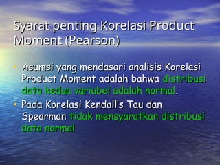Syarat penting Korelasi Product
Syarat penting Korelasi Product
Moment (Pearson)
Moment (Pearson)
• Asumsi yang mendasari analisis Korelasi
Asumsi yang mendasari analisis Korelasi
Product Moment adalah bahwa
Product Moment adalah bahwa distribusi
distribusi
data kedua variabel adalah normal
data kedua variabel adalah normal.
.
• Pada Korelasi Kendall’s Tau dan
Pada Korelasi Kendall’s Tau dan
Spearman
Spearman tidak mensyaratkan distribusi
tidak mensyaratkan distribusi
data normal
data normal
 