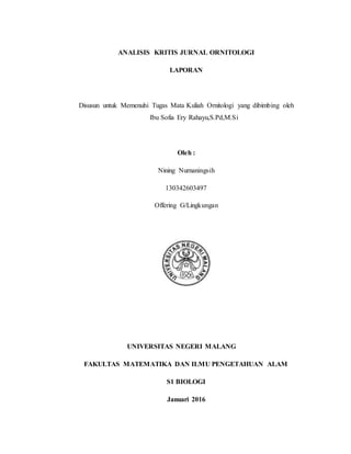 ANALISIS KRITIS JURNAL ORNITOLOGI
LAPORAN
Disusun untuk Memenuhi Tugas Mata Kuliah Ornitologi yang dibimbing oleh
Ibu Sofia Ery Rahayu,S.Pd,M.Si
Oleh :
Nining Nurnaningsih
130342603497
Offering G/Lingkungan
UNIVERSITAS NEGERI MALANG
FAKULTAS MATEMATIKA DAN ILMU PENGETAHUAN ALAM
S1 BIOLOGI
Januari 2016
 