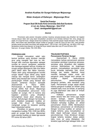 Jurnal Kimia dan Teknologi │Vol 8 No 1 28 ISSN 0216 – 163X 
Analisis Kualitas Air Sungai Kalianyar Mojosongo 
Water Analysis of Kalianyar - Mojosongo River 
Daniel Dwi Prasetyo 
Program Studi DIII Analis Kimia Universitas Setia Budi Surakarta 
Jl. Let. Jen. Sutoyo, Mojosongo – Solo 57127 
Email : danielgazelle91@gmail.com 
Abstrak 
Pencemaran pada perairan merupakan peristiwa masuknya senyawa-senyawa yang dihasilkan dari kegiatan manusia ataupun faktor alam yang dapat menyebabkan perubahan buruk terhadap kekhasan fisik, kimia, biologis dan estetis. Air sungai Kali Anyar sebagai sampel diuji kualitasnya. Pada parameter dengan metode laboratoris TSS, COD dan BOD5. Hasil analisis akan dibandingkan dengan kualitas air golongan 3 pada PP nomor 82 tahun 2001. Hasil penelitian terhadap sampel yang diteliti menunjukan data sebagai berikut : TSS 0,8 mg/L, COD 40,608 mg/L, dan BOD5 4,7931 mg/L. Berdasarkan analisis yang dilakukan, air Sungai Kali Anyar melebihi batas baku mutu PP nomor 82 tahun 2001. 
Kata kunci : Air sungai, Analisis, TSS, COD, BOD5. 
PENDAHULUAN 
Sungai merupakan salah satu bentuk perairan yang dicirikan memiliki arus yang mengalir dari hulu ke hilir. Sungai oleh manusia digunakan sebagai sumber air minum, pengairan, pertanian dan berbagai kegiatan lainnya. Kualitas air sungai sangat dipengaruhi oleh dua faktor yakni faktor alam dan faktor manusia. Faktor alam yang mempengaruhi kondisi sungai seperti hujan deras yang dapat meluap dan menjadi keruh, sedangkan faktor yang berasal dari manusia misalnya pembuangan limbah yang berasal dari industri, pertanian maupun domestik (Kasmanhadi S. Henry 2009). Perindustrian di sekitar Daerah Aliran Sungai (DAS) Kali Anyar, Mojosongo dapat menyebabkan penurunan mutu kualitas air sungai. Hal ini karena sisa kegiatan produksi yang dihasilkan kemungkinan besar akan dibuang ke sungai. Sehubungan dengan hal tersebut, perlu diadakan pengkajian kualitas air sungai Kali Anyar di Mojosongo mengingat sungai ini berperan penting bagi masyarakat sekitar. 
Penelitian ini secara umum untuk mengetahui kualitas TSS, COD dan BOD5 pada air sungai Kali Anyar, Mojosongo pada standar kualitas air kelas tiga sesuai PP nomor 82 tahun 2001. 
TINJAUAN PUSTAKA 
Pencemaran Perairan Sungai 
Kasmanhadi S. Henry (2009) menyatakan bahwa pencemaran perairan merupakan peristiwa masuknya senyawa- senyawa yang dihasilkan dari kegiatan manusia ditambahkan ke lingkungan perairan, menyebabkan perubahan yang buruk terhadap kekhasan fisik, kimia, biologis dan estetis. Makhluk hidup memiliki berbagai reaksi mulai dari pengaruh yang sangat kecil sampai ke subletal seperti, berkurangnya pertumbuhan, perkembangbiakan pengaruh perilaku, atau kematian yang nyata. Pencemaran sungai dapat terjadi karena pengaruh kualitas air limbah yang melebihi baku mutu air limbah, di samping itu juga ditentukan oleb debit air limbah yang dihasilkan. 
Indikator pencemaran sungai selain secara fisik dan kimia juga dapat secara biologis, seperti kehidupan plankton. Plankton merupakan salah satu indikator terhadap kualitas air akibat pencemaran (Azwir, 2006). Berdasarkan definisinya, pencemaran air diindikasikan dengan turunnya kualitas air sampai ke tingkat tertentu yang menyebabkan air tidak dapat berfungsi sesuai dengan peruntukannya. Yang dimaksud dengan tingkat tertentu tersebut diatas adalah baku mutu air yang ditetapkan. Hal tersebut juga berfungsi sebagai tolok ukur  