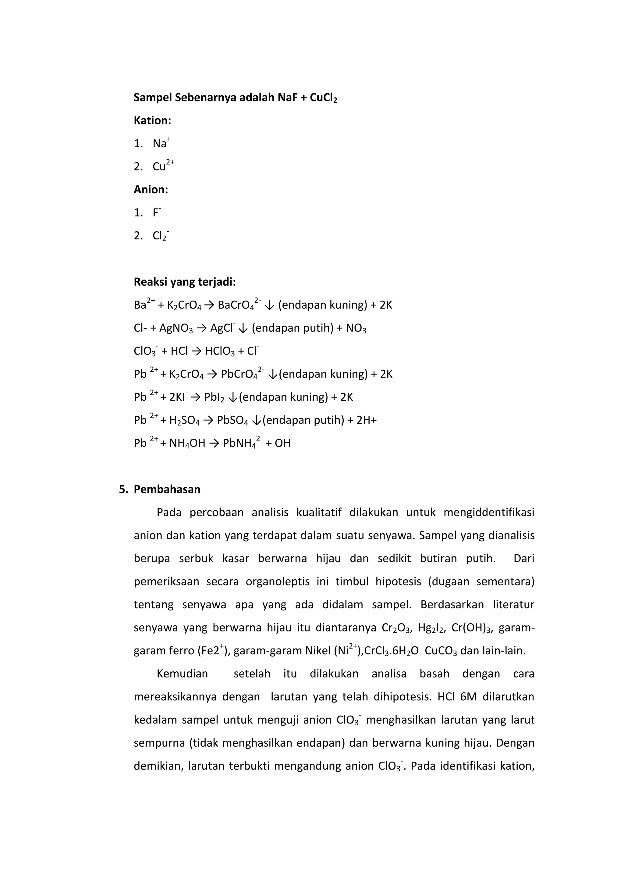 Sampel Sebenarnya adalah NaF + CuCl2
  Kation:
  1. Na+
  2. Cu2+
  Anion:
  1. F-
  2. Cl2-


  Reaksi yang terjadi:
  Ba2+ + K2CrO4 → BaCrO42- ↓ (endapan kuning) + 2K
  Cl- + AgNO3 → AgCl- ↓ (endapan putih) + NO3
  ClO3- + HCl → HClO3 + Cl-
  Pb 2+ + K2CrO4 → PbCrO42- ↓(endapan kuning) + 2K
  Pb 2+ + 2KI- → PbI2 ↓(endapan kuning) + 2K
  Pb 2+ + H2SO4 → PbSO4 ↓(endapan putih) + 2H+
  Pb 2+ + NH4OH → PbNH42- + OH-


5. Pembahasan
      Pada percobaan analisis kualitatif dilakukan untuk mengiddentifikasi
  anion dan kation yang terdapat dalam suatu senyawa. Sampel yang dianalisis
  berupa serbuk kasar berwarna hijau dan sedikit butiran putih.             Dari
  pemeriksaan secara organoleptis ini timbul hipotesis (dugaan sementara)
  tentang senyawa apa yang ada didalam sampel. Berdasarkan literatur
  senyawa yang berwarna hijau itu diantaranya Cr2O3, Hg2I2, Cr(OH)3, garam-
  garam ferro (Fe2+), garam-garam Nikel (Ni2+),CrCl3.6H2O CuCO3 dan lain-lain.
      Kemudian       setelah   itu   dilakukan   analisa   basah   dengan   cara
  mereaksikannya dengan larutan yang telah dihipotesis. HCl 6M dilarutkan
  kedalam sampel untuk menguji anion ClO3- menghasilkan larutan yang larut
  sempurna (tidak menghasilkan endapan) dan berwarna kuning hijau. Dengan
  demikian, larutan terbukti mengandung anion ClO3-. Pada identifikasi kation,
 