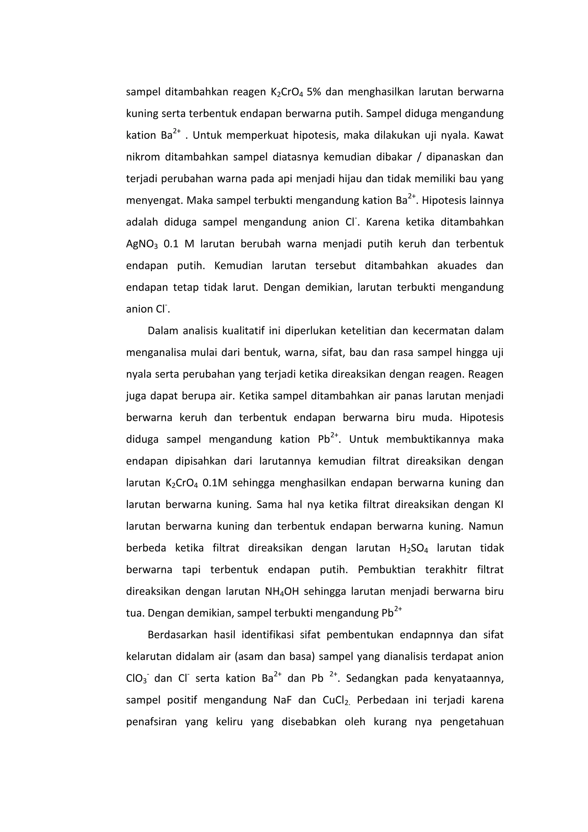 sampel ditambahkan reagen K2CrO4 5% dan menghasilkan larutan berwarna
kuning serta terbentuk endapan berwarna putih. Sampel diduga mengandung
kation Ba2+ . Untuk memperkuat hipotesis, maka dilakukan uji nyala. Kawat
nikrom ditambahkan sampel diatasnya kemudian dibakar / dipanaskan dan
terjadi perubahan warna pada api menjadi hijau dan tidak memiliki bau yang
menyengat. Maka sampel terbukti mengandung kation Ba2+. Hipotesis lainnya
adalah diduga sampel mengandung anion Cl-. Karena ketika ditambahkan
AgNO3 0.1 M larutan berubah warna menjadi putih keruh dan terbentuk
endapan putih. Kemudian larutan tersebut ditambahkan akuades dan
endapan tetap tidak larut. Dengan demikian, larutan terbukti mengandung
anion Cl-.
    Dalam analisis kualitatif ini diperlukan ketelitian dan kecermatan dalam
menganalisa mulai dari bentuk, warna, sifat, bau dan rasa sampel hingga uji
nyala serta perubahan yang terjadi ketika direaksikan dengan reagen. Reagen
juga dapat berupa air. Ketika sampel ditambahkan air panas larutan menjadi
berwarna keruh dan terbentuk endapan berwarna biru muda. Hipotesis
diduga sampel mengandung kation Pb2+. Untuk membuktikannya maka
endapan dipisahkan dari larutannya kemudian filtrat direaksikan dengan
larutan K2CrO4 0.1M sehingga menghasilkan endapan berwarna kuning dan
larutan berwarna kuning. Sama hal nya ketika filtrat direaksikan dengan KI
larutan berwarna kuning dan terbentuk endapan berwarna kuning. Namun
berbeda ketika filtrat direaksikan dengan larutan H2SO4 larutan tidak
berwarna tapi terbentuk endapan putih. Pembuktian terakhitr filtrat
direaksikan dengan larutan NH4OH sehingga larutan menjadi berwarna biru
tua. Dengan demikian, sampel terbukti mengandung Pb 2+
    Berdasarkan hasil identifikasi sifat pembentukan endapnnya dan sifat
kelarutan didalam air (asam dan basa) sampel yang dianalisis terdapat anion
ClO3- dan Cl- serta kation Ba2+ dan Pb   2+
                                          . Sedangkan pada kenyataannya,
sampel positif mengandung NaF dan CuCl2. Perbedaan ini terjadi karena
penafsiran yang keliru yang disebabkan oleh kurang nya pengetahuan
 
