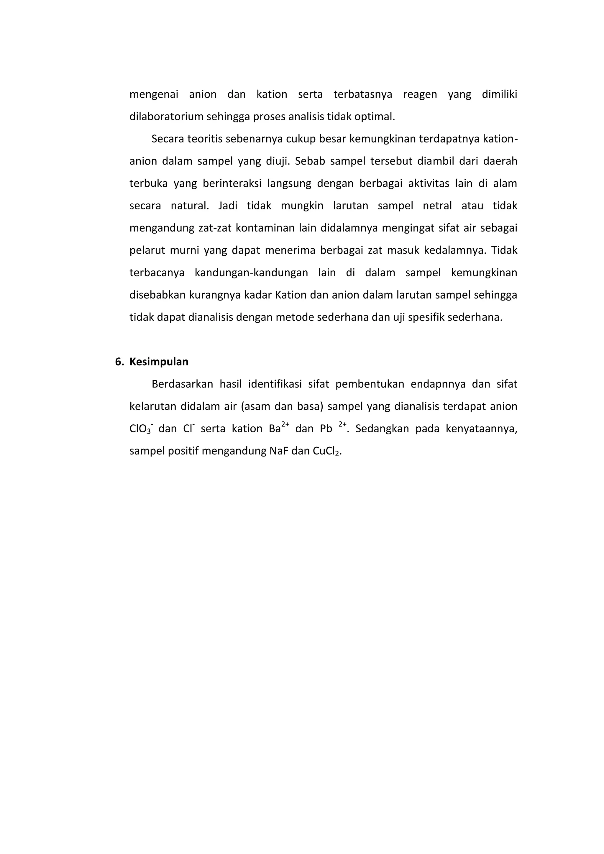mengenai anion dan kation serta terbatasnya reagen yang dimiliki
  dilaboratorium sehingga proses analisis tidak optimal.
      Secara teoritis sebenarnya cukup besar kemungkinan terdapatnya kation-
  anion dalam sampel yang diuji. Sebab sampel tersebut diambil dari daerah
  terbuka yang berinteraksi langsung dengan berbagai aktivitas lain di alam
  secara natural. Jadi tidak mungkin larutan sampel netral atau tidak
  mengandung zat-zat kontaminan lain didalamnya mengingat sifat air sebagai
  pelarut murni yang dapat menerima berbagai zat masuk kedalamnya. Tidak
  terbacanya kandungan-kandungan lain di dalam sampel kemungkinan
  disebabkan kurangnya kadar Kation dan anion dalam larutan sampel sehingga
  tidak dapat dianalisis dengan metode sederhana dan uji spesifik sederhana.


6. Kesimpulan
      Berdasarkan hasil identifikasi sifat pembentukan endapnnya dan sifat
  kelarutan didalam air (asam dan basa) sampel yang dianalisis terdapat anion
  ClO3- dan Cl- serta kation Ba2+ dan Pb    2+
                                              . Sedangkan pada kenyataannya,
  sampel positif mengandung NaF dan CuCl2.
 
