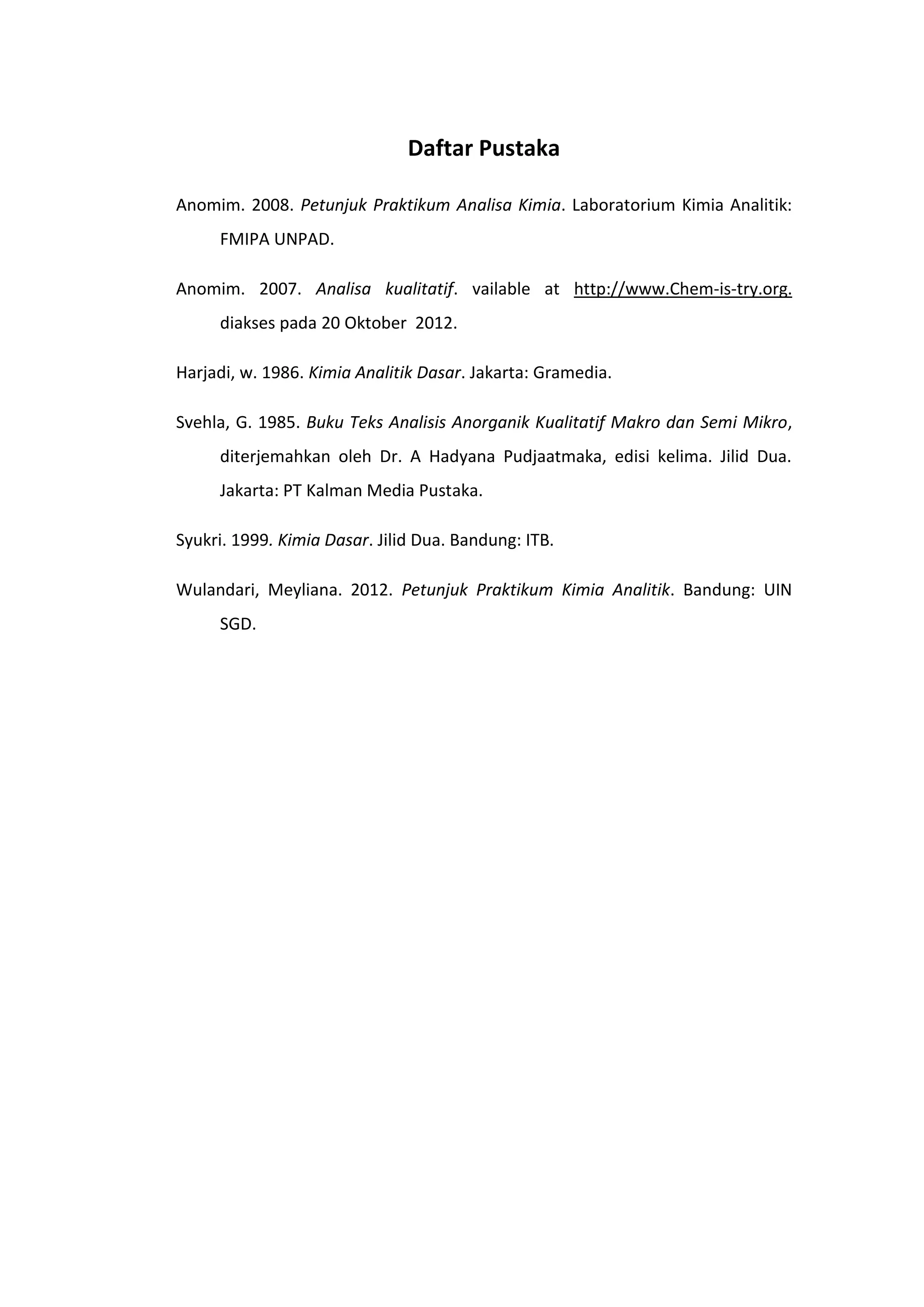 Daftar Pustaka

Anomim. 2008. Petunjuk Praktikum Analisa Kimia. Laboratorium Kimia Analitik:
     FMIPA UNPAD.

Anomim. 2007. Analisa kualitatif. vailable at http://www.Chem-is-try.org.
     diakses pada 20 Oktober 2012.

Harjadi, w. 1986. Kimia Analitik Dasar. Jakarta: Gramedia.

Svehla, G. 1985. Buku Teks Analisis Anorganik Kualitatif Makro dan Semi Mikro,
     diterjemahkan oleh Dr. A Hadyana Pudjaatmaka, edisi kelima. Jilid Dua.
     Jakarta: PT Kalman Media Pustaka.

Syukri. 1999. Kimia Dasar. Jilid Dua. Bandung: ITB.

Wulandari, Meyliana. 2012. Petunjuk Praktikum Kimia Analitik. Bandung: UIN
     SGD.
 