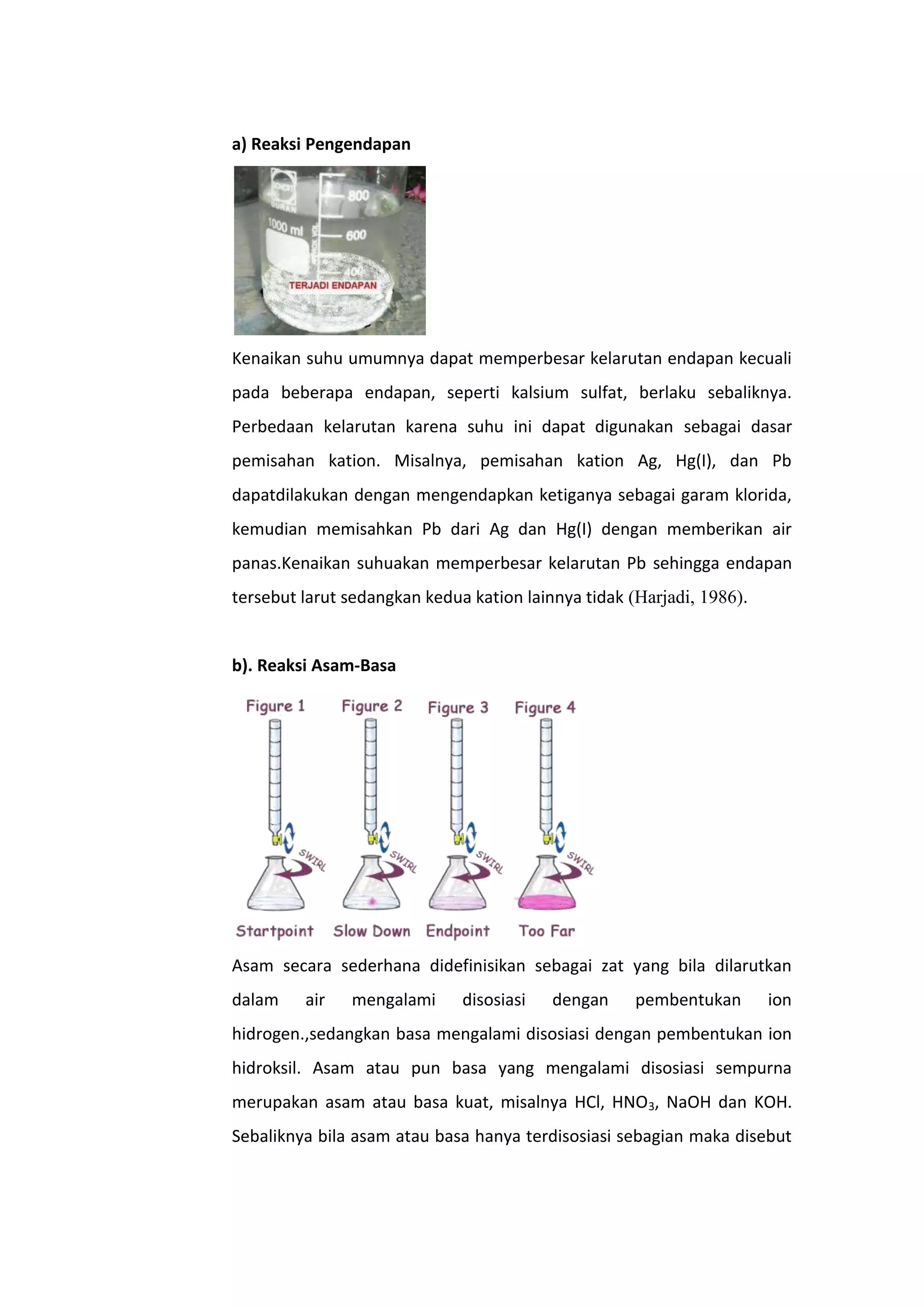 a) Reaksi Pengendapan




Kenaikan suhu umumnya dapat memperbesar kelarutan endapan kecuali
pada beberapa endapan, seperti kalsium sulfat, berlaku sebaliknya.
Perbedaan kelarutan karena suhu ini dapat digunakan sebagai dasar
pemisahan kation. Misalnya, pemisahan kation Ag, Hg(I), dan Pb
dapatdilakukan dengan mengendapkan ketiganya sebagai garam klorida,
kemudian memisahkan Pb dari Ag dan Hg(I) dengan memberikan air
panas.Kenaikan suhuakan memperbesar kelarutan Pb sehingga endapan
tersebut larut sedangkan kedua kation lainnya tidak (Harjadi, 1986).


b). Reaksi Asam-Basa




Asam secara sederhana didefinisikan sebagai zat yang bila dilarutkan
dalam    air   mengalami      disosiasi   dengan     pembentukan       ion
hidrogen.,sedangkan basa mengalami disosiasi dengan pembentukan ion
hidroksil. Asam atau pun basa yang mengalami disosiasi sempurna
merupakan asam atau basa kuat, misalnya HCl, HNO3, NaOH dan KOH.
Sebaliknya bila asam atau basa hanya terdisosiasi sebagian maka disebut
 