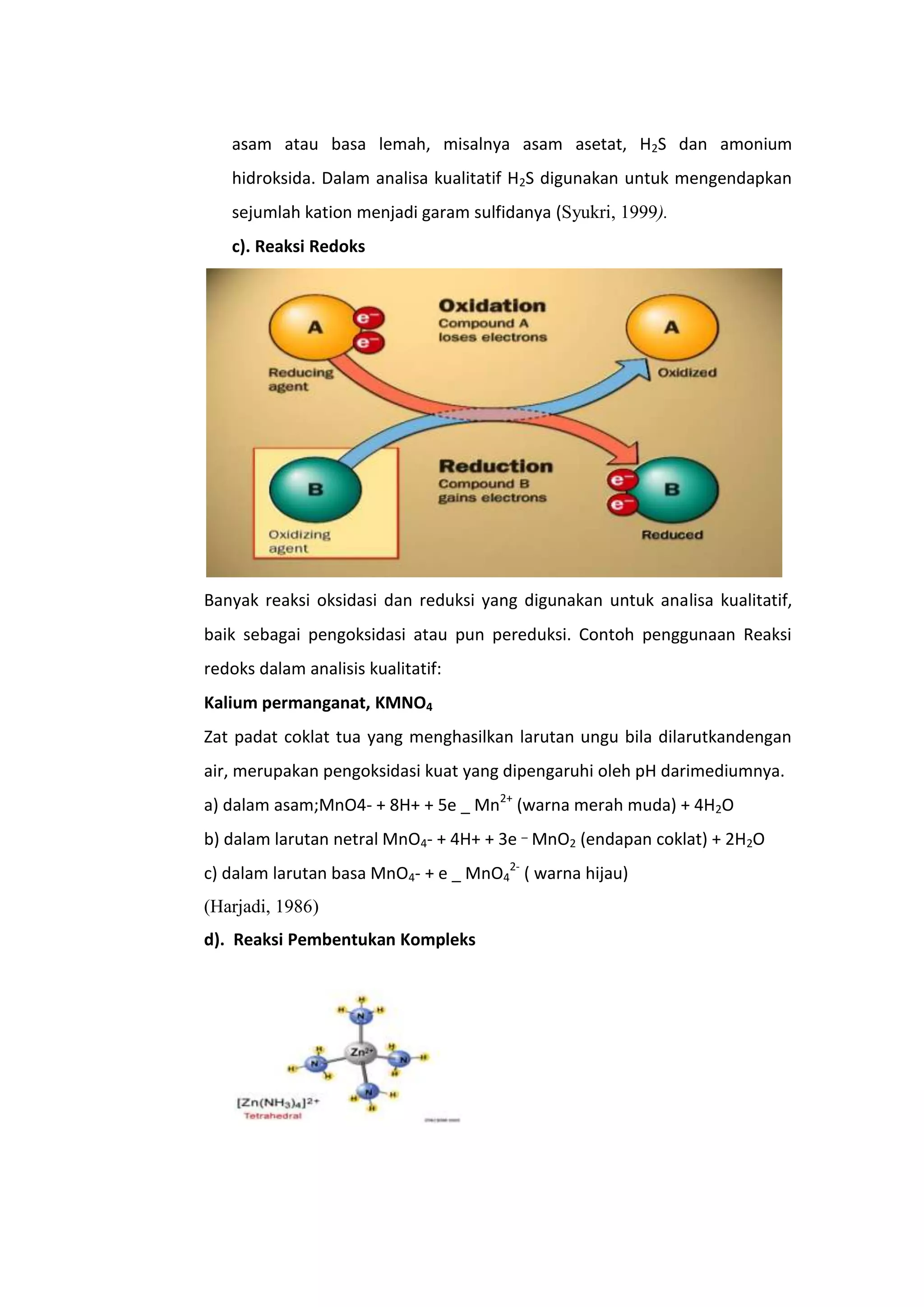 asam atau basa lemah, misalnya asam asetat, H2S dan amonium
   hidroksida. Dalam analisa kualitatif H2S digunakan untuk mengendapkan
   sejumlah kation menjadi garam sulfidanya (Syukri, 1999).
   c). Reaksi Redoks




Banyak reaksi oksidasi dan reduksi yang digunakan untuk analisa kualitatif,
baik sebagai pengoksidasi atau pun pereduksi. Contoh penggunaan Reaksi
redoks dalam analisis kualitatif:
Kalium permanganat, KMNO4
Zat padat coklat tua yang menghasilkan larutan ungu bila dilarutkandengan
air, merupakan pengoksidasi kuat yang dipengaruhi oleh pH darimediumnya.
a) dalam asam;MnO4- + 8H+ + 5e _ Mn2+ (warna merah muda) + 4H2O
b) dalam larutan netral MnO4- + 4H+ + 3e _ MnO2 (endapan coklat) + 2H2O
c) dalam larutan basa MnO4- + e _ MnO42- ( warna hijau)
(Harjadi, 1986)
d). Reaksi Pembentukan Kompleks
 