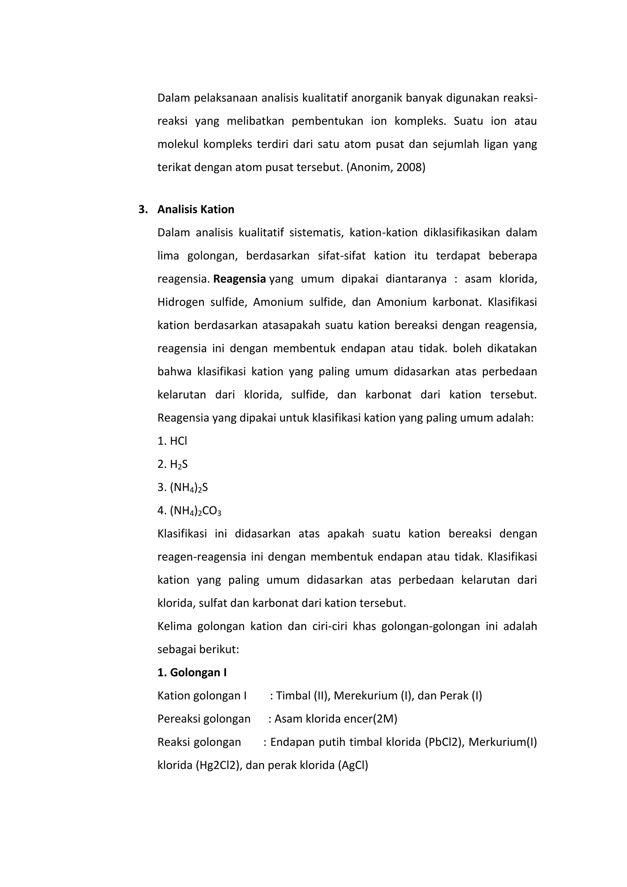 Dalam pelaksanaan analisis kualitatif anorganik banyak digunakan reaksi-
   reaksi yang melibatkan pembentukan ion kompleks. Suatu ion atau
   molekul kompleks terdiri dari satu atom pusat dan sejumlah ligan yang
   terikat dengan atom pusat tersebut. (Anonim, 2008)


3. Analisis Kation
   Dalam analisis kualitatif sistematis, kation-kation diklasifikasikan dalam
   lima golongan, berdasarkan sifat-sifat kation itu terdapat beberapa
   reagensia. Reagensia yang umum dipakai diantaranya : asam klorida,
   Hidrogen sulfide, Amonium sulfide, dan Amonium karbonat. Klasifikasi
   kation berdasarkan atasapakah suatu kation bereaksi dengan reagensia,
   reagensia ini dengan membentuk endapan atau tidak. boleh dikatakan
   bahwa klasifikasi kation yang paling umum didasarkan atas perbedaan
   kelarutan dari klorida, sulfide, dan karbonat dari kation tersebut.
   Reagensia yang dipakai untuk klasifikasi kation yang paling umum adalah:
   1. HCl
   2. H2S
   3. (NH4)2S
   4. (NH4)2CO3
   Klasifikasi ini didasarkan atas apakah suatu kation bereaksi dengan
   reagen-reagensia ini dengan membentuk endapan atau tidak. Klasifikasi
   kation yang paling umum didasarkan atas perbedaan kelarutan dari
   klorida, sulfat dan karbonat dari kation tersebut.
   Kelima golongan kation dan ciri-ciri khas golongan-golongan ini adalah
   sebagai berikut:
   1. Golongan I
   Kation golongan I     : Timbal (II), Merekurium (I), dan Perak (I)
   Pereaksi golongan     : Asam klorida encer(2M)
   Reaksi golongan      : Endapan putih timbal klorida (PbCl2), Merkurium(I)
   klorida (Hg2Cl2), dan perak klorida (AgCl)
 