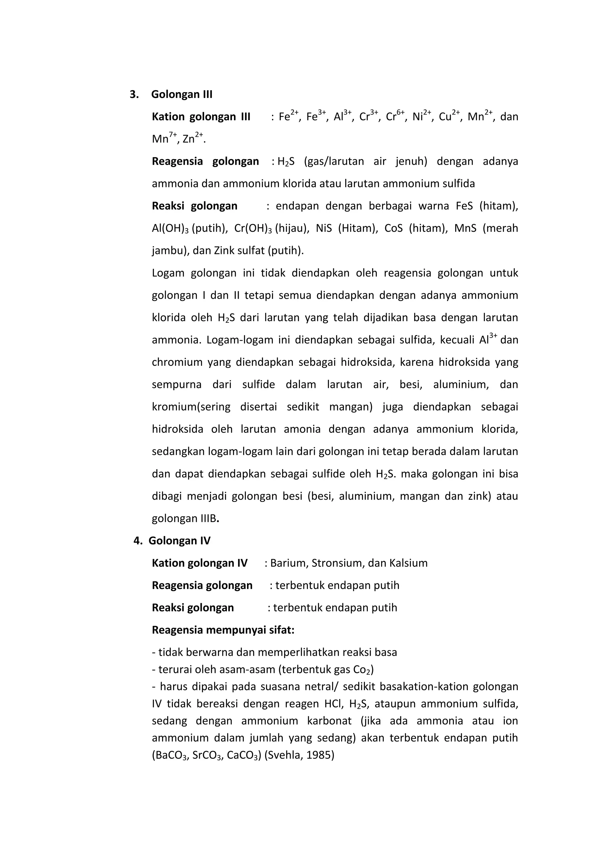 3. Golongan III
    Kation golongan III      : Fe2+, Fe3+, Al3+, Cr3+, Cr6+, Ni2+, Cu2+, Mn2+, dan
    Mn7+, Zn2+.
    Reagensia golongan : H2S (gas/larutan air jenuh) dengan adanya
    ammonia dan ammonium klorida atau larutan ammonium sulfida
    Reaksi golongan         : endapan dengan berbagai warna FeS (hitam),
    Al(OH)3 (putih), Cr(OH)3 (hijau), NiS (Hitam), CoS (hitam), MnS (merah
    jambu), dan Zink sulfat (putih).
    Logam golongan ini tidak diendapkan oleh reagensia golongan untuk
    golongan I dan II tetapi semua diendapkan dengan adanya ammonium
    klorida oleh H2S dari larutan yang telah dijadikan basa dengan larutan
    ammonia. Logam-logam ini diendapkan sebagai sulfida, kecuali Al3+ dan
    chromium yang diendapkan sebagai hidroksida, karena hidroksida yang
    sempurna dari sulfide dalam larutan air, besi, aluminium, dan
    kromium(sering disertai sedikit mangan) juga diendapkan sebagai
    hidroksida oleh larutan amonia dengan adanya ammonium klorida,
    sedangkan logam-logam lain dari golongan ini tetap berada dalam larutan
    dan dapat diendapkan sebagai sulfide oleh H2S. maka golongan ini bisa
    dibagi menjadi golongan besi (besi, aluminium, mangan dan zink) atau
    golongan IIIB.
4. Golongan IV
    Kation golongan IV     : Barium, Stronsium, dan Kalsium
    Reagensia golongan      : terbentuk endapan putih
    Reaksi golongan         : terbentuk endapan putih
    Reagensia mempunyai sifat:
    - tidak berwarna dan memperlihatkan reaksi basa
    - terurai oleh asam-asam (terbentuk gas Co2)
    - harus dipakai pada suasana netral/ sedikit basakation-kation golongan
    IV tidak bereaksi dengan reagen HCl, H2S, ataupun ammonium sulfida,
    sedang dengan ammonium karbonat (jika ada ammonia atau ion
    ammonium dalam jumlah yang sedang) akan terbentuk endapan putih
    (BaCO3, SrCO3, CaCO3) (Svehla, 1985)
 