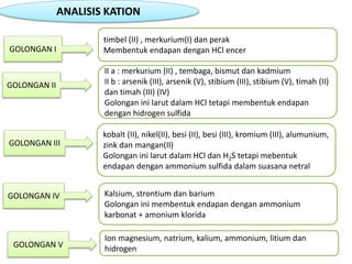 ANALISIS KATION
GOLONGAN I
timbel (II) , merkurium(I) dan perak
Membentuk endapan dengan HCl encer
GOLONGAN II
II a : merkurium (II) , tembaga, bismut dan kadmium
II b : arsenik (III), arsenik (V), stibium (III), stibium (V), timah (II)
dan timah (III) (IV)
Golongan ini larut dalam HCl tetapi membentuk endapan
dengan hidrogen sulfida
GOLONGAN III
kobalt (II), nikel(II), besi (II), besi (III), kromium (III), alumunium,
zink dan mangan(II)
Golongan ini larut dalam HCl dan H2S tetapi mebentuk
endapan dengan ammonium sulfida dalam suasana netral
GOLONGAN IV Kalsium, strontium dan barium
Golongan ini membentuk endapan dengan ammonium
karbonat + amonium klorida
GOLONGAN V
Ion magnesium, natrium, kalium, ammonium, litium dan
hidrogen
 