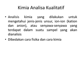 Kimia Analisa Kualitatif
• Analisis kimia yang dilakukan untuk
mengetahui jenis-jenis unsur, ion-ion (kation
dan anion), atau senyawa-senyawa yang
terdapat dalam suatu sampel yang akan
dianalisis
• Dibedakan cara fisika dan cara kimia
 