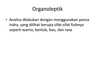 Organoleptik
• Analisa dilakukan dengan menggunakan panca
indra, yang dilihat berupa sifat-sifat fisiknya
seperti warna, bentuk, bau, dan rasa
 