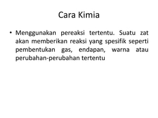 Cara Kimia
• Menggunakan pereaksi tertentu. Suatu zat
akan memberikan reaksi yang spesifik seperti
pembentukan gas, endapan, warna atau
perubahan-perubahan tertentu
 