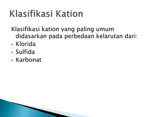 Klasifikasi kation yang paling umum
didasarkan pada perbedaan kelarutan dari:
 Klorida
 Sulfida
 Karbonat
 