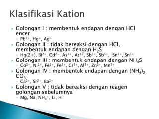  Golongan I : membentuk endapan dengan HCl
encer
◦ Pb2+, Hg+, Ag+
 Golongan II : tidak bereaksi dengan HCl,
membentuk endapan dengan H2S
◦ Hg(2+), Bi2+, Cd2+, As3+, As5+, Sb3+, Sb5+, Sn2+, Sn3+
 Golongan III : membentuk endapan dengan NH4S
◦ Co2+, Ni2+, Fe2+, Fe3+, Cr3+, Al3+, Zn2+, Mn2+
 Golongan IV : membentuk endapan dengan (NH4)2
CO3
◦ Ca2+, Sr2+, Ba2+
 Golongan V : tidak bereaksi dengan reagen
golongan sebelumnya
◦ Mg, Na, NH4
+, Li, H
 