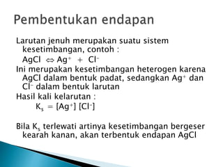 Larutan jenuh merupakan suatu sistem
kesetimbangan, contoh :
AgCl  Ag+ + Cl-
Ini merupakan kesetimbangan heterogen karena
AgCl dalam bentuk padat, sedangkan Ag+ dan
Cl- dalam bentuk larutan
Hasil kali kelarutan :
Ks = [Ag+] [Cl-]
Bila Ks terlewati artinya kesetimbangan bergeser
kearah kanan, akan terbentuk endapan AgCl
 